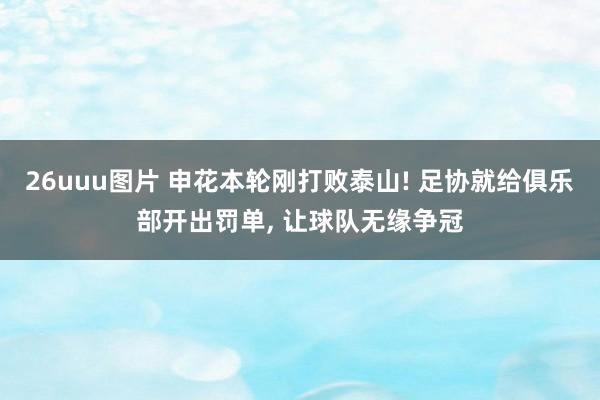 26uuu图片 申花本轮刚打败泰山! 足协就给俱乐部开出罚单, 让球队无缘争冠