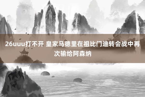 26uuu打不开 皇家马德里在祖比门迪转会战中再次输给阿森纳