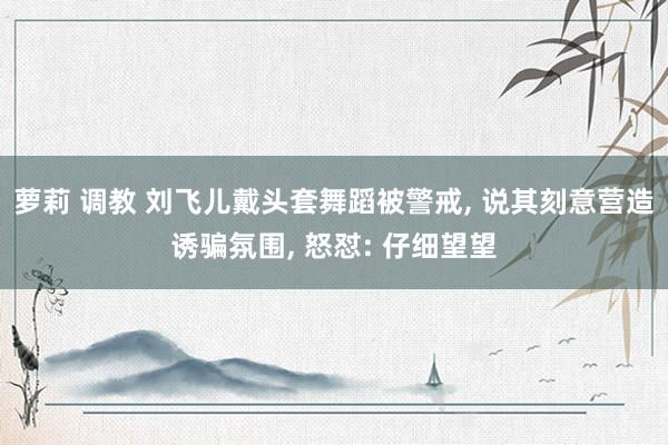 萝莉 调教 刘飞儿戴头套舞蹈被警戒, 说其刻意营造诱骗氛围, 怒怼: 仔细望望