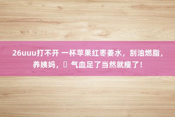 26uuu打不开 一杯苹果红枣姜水，刮油燃脂，养姨妈，​气血足了当然就瘦了！