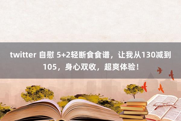 twitter 自慰 5+2轻断食食谱，让我从130减到105，身心双收，超爽体验！