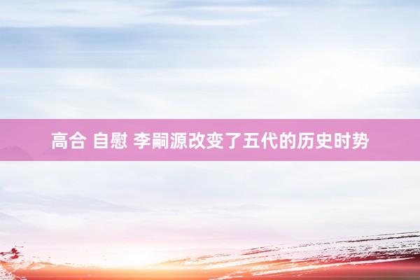 高合 自慰 李嗣源改变了五代的历史时势
