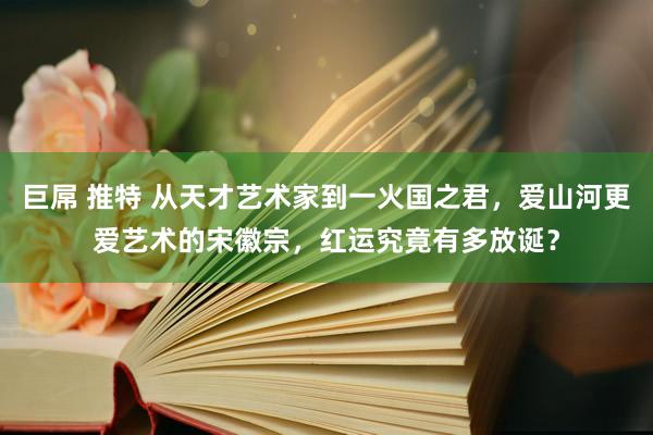 巨屌 推特 从天才艺术家到一火国之君，爱山河更爱艺术的宋徽宗，红运究竟有多放诞？