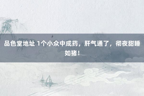 品色堂地址 1个小众中成药，肝气通了，彻夜甜睡如猪！